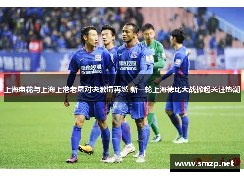 上海申花与上海上港老屠对决激情再燃 新一轮上海德比大战掀起关注热潮