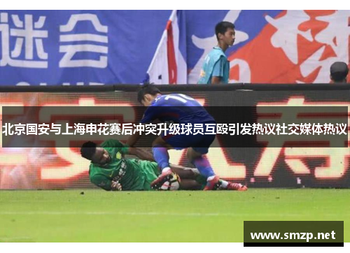 北京国安与上海申花赛后冲突升级球员互殴引发热议社交媒体热议