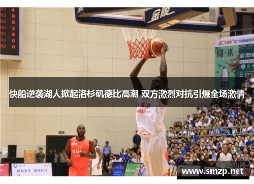 快船逆袭湖人掀起洛杉矶德比高潮 双方激烈对抗引爆全场激情